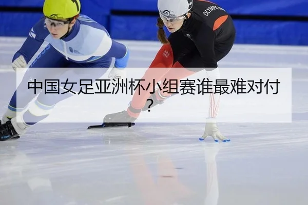 中国女足亚洲杯小组赛谁最难对付？